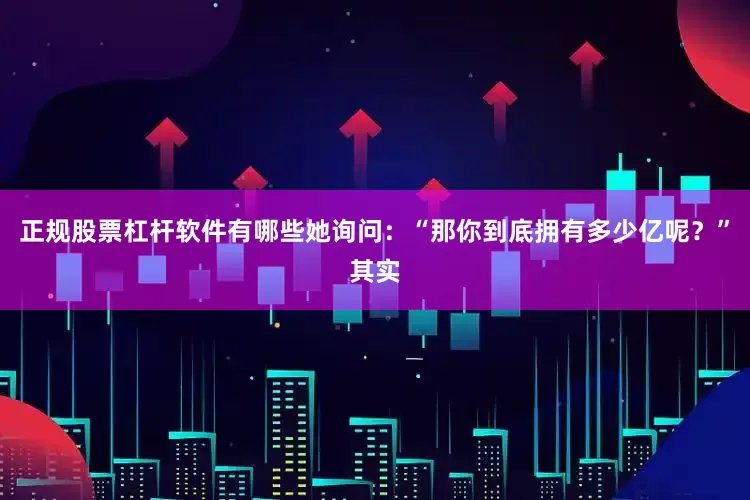 正规股票杠杆软件有哪些她询问：“那你到底拥有多少亿呢？”其实