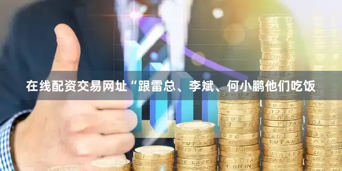 在线配资交易网址“跟雷总、李斌、何小鹏他们吃饭