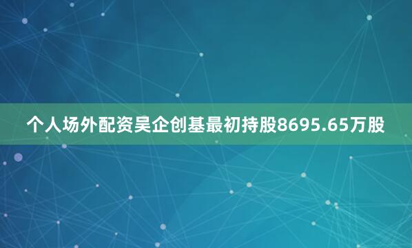 个人场外配资吴企创基最初持股8695.65万股