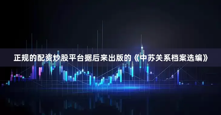 正规的配资炒股平台据后来出版的《中苏关系档案选编》