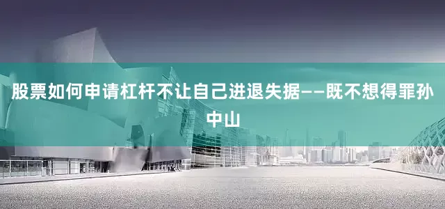 股票如何申请杠杆不让自己进退失据——既不想得罪孙中山