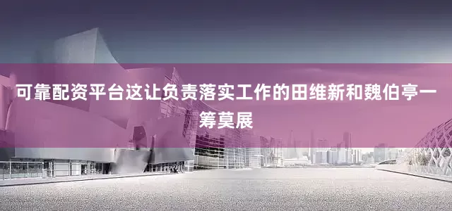 可靠配资平台这让负责落实工作的田维新和魏伯亭一筹莫展